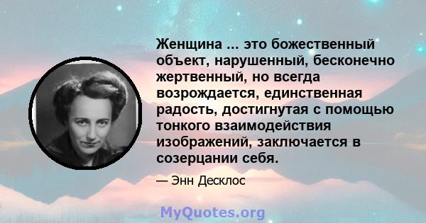 Женщина ... это божественный объект, нарушенный, бесконечно жертвенный, но всегда возрождается, единственная радость, достигнутая с помощью тонкого взаимодействия изображений, заключается в созерцании себя.