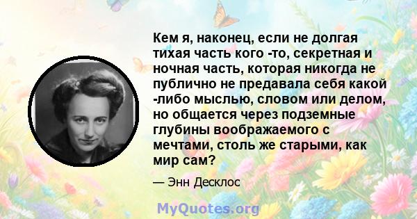 Кем я, наконец, если не долгая тихая часть кого -то, секретная и ночная часть, которая никогда не публично не предавала себя какой -либо мыслью, словом или делом, но общается через подземные глубины воображаемого с