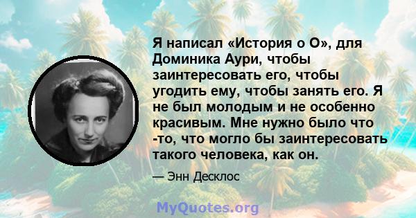 Я написал «История о О», для Доминика Аури, чтобы заинтересовать его, чтобы угодить ему, чтобы занять его. Я не был молодым и не особенно красивым. Мне нужно было что -то, что могло бы заинтересовать такого человека,