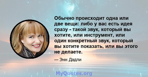 Обычно происходит одна или две вещи: либо у вас есть идея сразу - такой звук, который вы хотите, или инструмент, или один конкретный звук, который вы хотите показать, или вы этого не делаете.