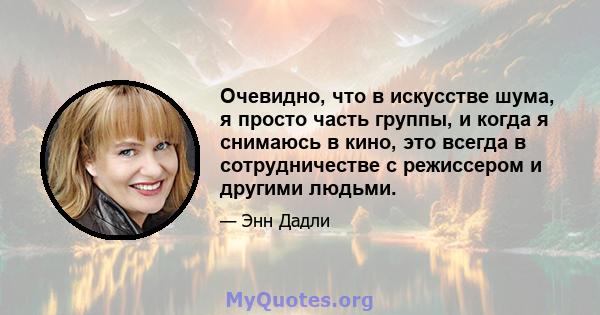 Очевидно, что в искусстве шума, я просто часть группы, и когда я снимаюсь в кино, это всегда в сотрудничестве с режиссером и другими людьми.