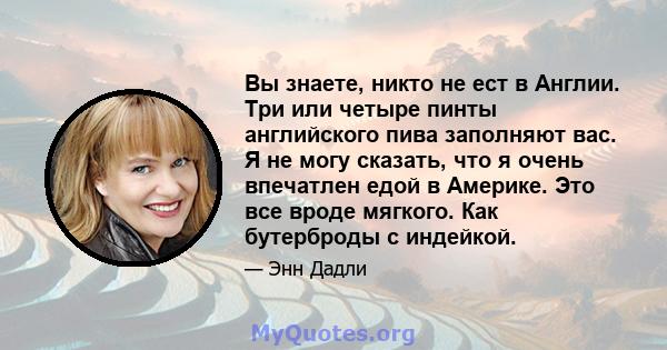 Вы знаете, никто не ест в Англии. Три или четыре пинты английского пива заполняют вас. Я не могу сказать, что я очень впечатлен едой в Америке. Это все вроде мягкого. Как бутерброды с индейкой.