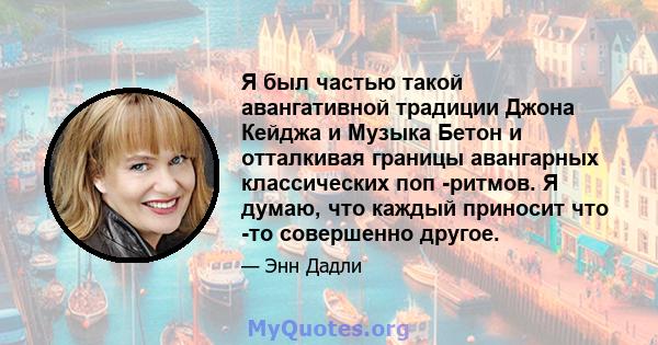 Я был частью такой авангативной традиции Джона Кейджа и Музыка Бетон и отталкивая границы авангарных классических поп -ритмов. Я думаю, что каждый приносит что -то совершенно другое.