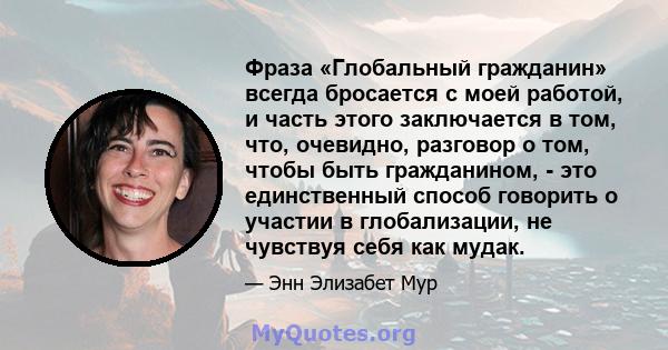 Фраза «Глобальный гражданин» всегда бросается с моей работой, и часть этого заключается в том, что, очевидно, разговор о том, чтобы быть гражданином, - это единственный способ говорить о участии в глобализации, не