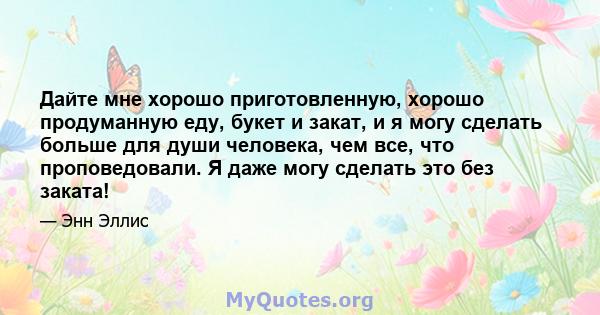 Дайте мне хорошо приготовленную, хорошо продуманную еду, букет и закат, и я могу сделать больше для души человека, чем все, что проповедовали. Я даже могу сделать это без заката!