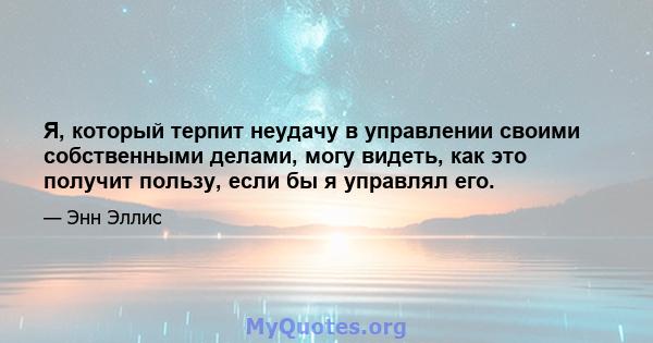 Я, который терпит неудачу в управлении своими собственными делами, могу видеть, как это получит пользу, если бы я управлял его.