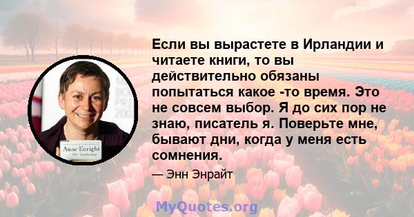 Если вы вырастете в Ирландии и читаете книги, то вы действительно обязаны попытаться какое -то время. Это не совсем выбор. Я до сих пор не знаю, писатель я. Поверьте мне, бывают дни, когда у меня есть сомнения.