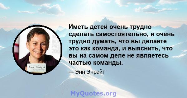 Иметь детей очень трудно сделать самостоятельно, и очень трудно думать, что вы делаете это как команда, и выяснить, что вы на самом деле не являетесь частью команды.