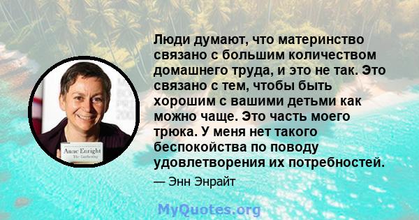 Люди думают, что материнство связано с большим количеством домашнего труда, и это не так. Это связано с тем, чтобы быть хорошим с вашими детьми как можно чаще. Это часть моего трюка. У меня нет такого беспокойства по