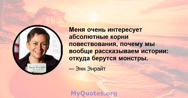 Меня очень интересует абсолютные корни повествования, почему мы вообще рассказываем истории: откуда берутся монстры.