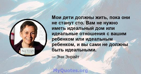 Мои дети должны жить, пока они не станут сто. Вам не нужно иметь идеальный дом или идеальные отношения с вашим ребенком или идеальным ребенком, и вы сами не должны быть идеальными.