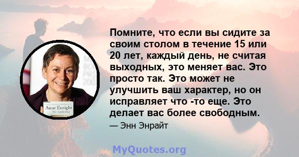 Помните, что если вы сидите за своим столом в течение 15 или 20 лет, каждый день, не считая выходных, это меняет вас. Это просто так. Это может не улучшить ваш характер, но он исправляет что -то еще. Это делает вас