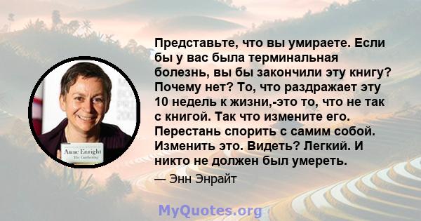 Представьте, что вы умираете. Если бы у вас была терминальная болезнь, вы бы закончили эту книгу? Почему нет? То, что раздражает эту 10 недель к жизни,-это то, что не так с книгой. Так что измените его. Перестань