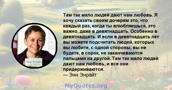 Там так мало людей дают нам любовь. Я хочу сказать своим дочерям это, что каждый раз, когда ты влюбляешься, это важно, даже в девятнадцать. Особенно в девятнадцать. И если в девятнадцать лет вы можете подсчитать людей,