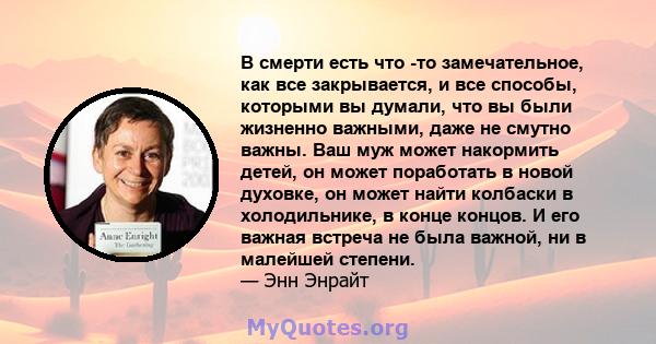 В смерти есть что -то замечательное, как все закрывается, и все способы, которыми вы думали, что вы были жизненно важными, даже не смутно важны. Ваш муж может накормить детей, он может поработать в новой духовке, он