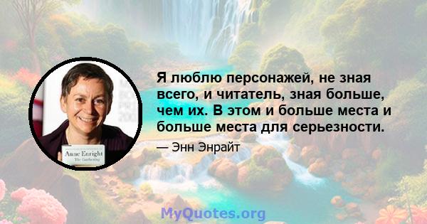 Я люблю персонажей, не зная всего, и читатель, зная больше, чем их. В этом и больше места и больше места для серьезности.