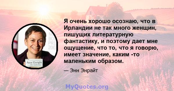 Я очень хорошо осознаю, что в Ирландии не так много женщин, пишущих литературную фантастику, и поэтому дает мне ощущение, что то, что я говорю, имеет значение, каким -то маленьким образом.