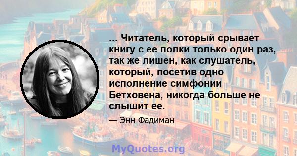 ... Читатель, который срывает книгу с ее полки только один раз, так же лишен, как слушатель, который, посетив одно исполнение симфонии Бетховена, никогда больше не слышит ее.