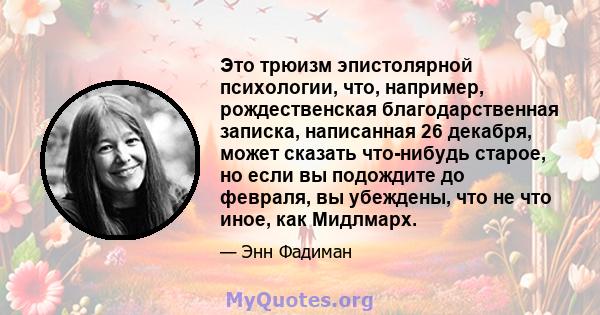 Это трюизм эпистолярной психологии, что, например, рождественская благодарственная записка, написанная 26 декабря, может сказать что-нибудь старое, но если вы подождите до февраля, вы убеждены, что не что иное, как