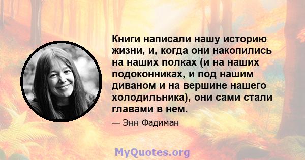 Книги написали нашу историю жизни, и, когда они накопились на наших полках (и на наших подоконниках, и под нашим диваном и на вершине нашего холодильника), они сами стали главами в нем.