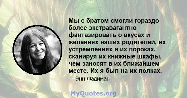 Мы с братом смогли гораздо более экстравагантно фантазировать о вкусах и желаниях наших родителей, их устремлениях и их пороках, сканируя их книжные шкафы, чем заносят в их ближайшем месте. Их я был на их полках.