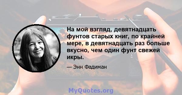 На мой взгляд, девятнадцать фунтов старых книг, по крайней мере, в девятнадцать раз больше вкусно, чем один фунт свежей икры.