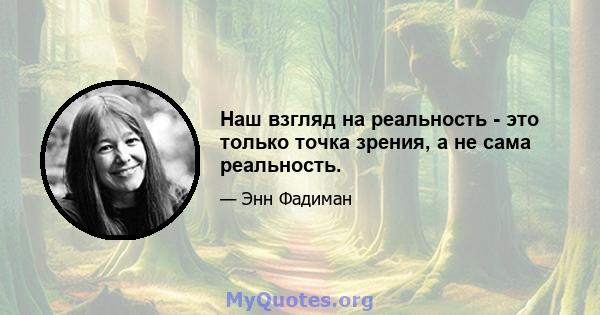 Наш взгляд на реальность - это только точка зрения, а не сама реальность.