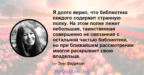 Я долго верил, что библиотека каждого содержит странную полку. На этом полке лежит небольшая, таинственная совершенно не связанная с остальной частью библиотеки, но при ближайшем рассмотрении многое раскрывает свою