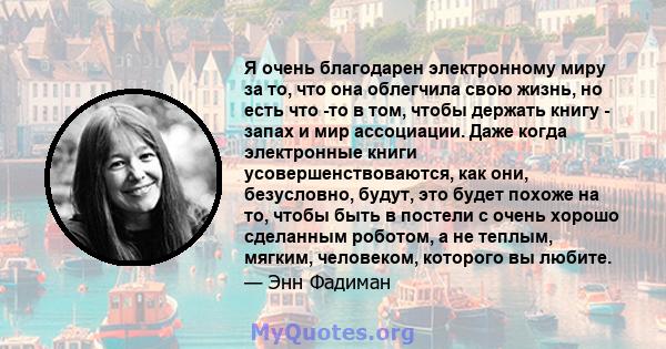 Я очень благодарен электронному миру за то, что она облегчила свою жизнь, но есть что -то в том, чтобы держать книгу - запах и мир ассоциации. Даже когда электронные книги усовершенствоваются, как они, безусловно,