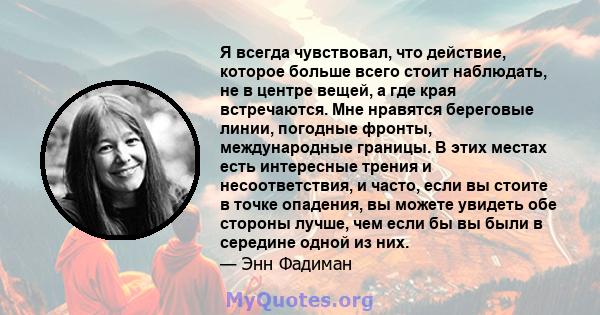 Я всегда чувствовал, что действие, которое больше всего стоит наблюдать, не в центре вещей, а где края встречаются. Мне нравятся береговые линии, погодные фронты, международные границы. В этих местах есть интересные