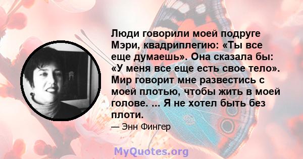 Люди говорили моей подруге Мэри, квадриплегию: «Ты все еще думаешь». Она сказала бы: «У меня все еще есть свое тело». Мир говорит мне развестись с моей плотью, чтобы жить в моей голове. ... Я не хотел быть без плоти.