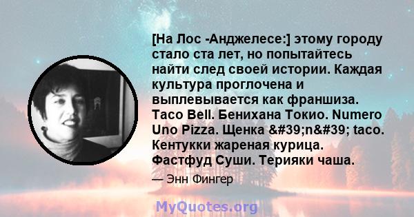 [На Лос -Анджелесе:] этому городу стало ста лет, но попытайтесь найти след своей истории. Каждая культура проглочена и выплевывается как франшиза. Taco Bell. Бенихана Токио. Numero Uno Pizza. Щенка 'n' taco.