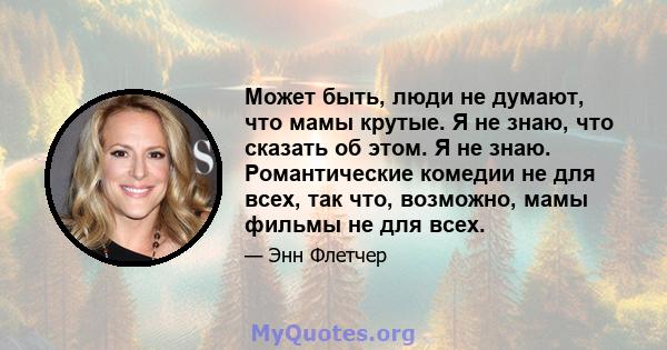 Может быть, люди не думают, что мамы крутые. Я не знаю, что сказать об этом. Я не знаю. Романтические комедии не для всех, так что, возможно, мамы фильмы не для всех.