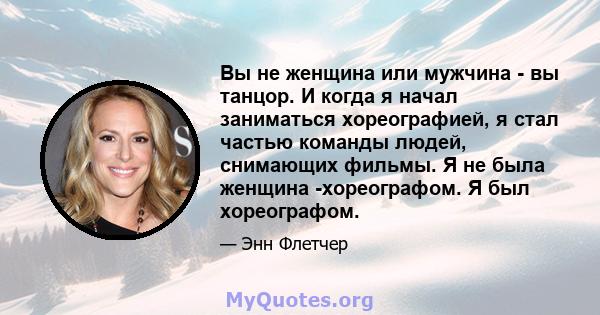 Вы не женщина или мужчина - вы танцор. И когда я начал заниматься хореографией, я стал частью команды людей, снимающих фильмы. Я не была женщина -хореографом. Я был хореографом.