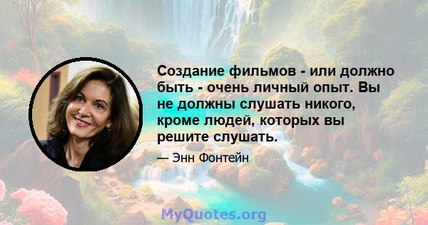 Создание фильмов - или должно быть - очень личный опыт. Вы не должны слушать никого, кроме людей, которых вы решите слушать.