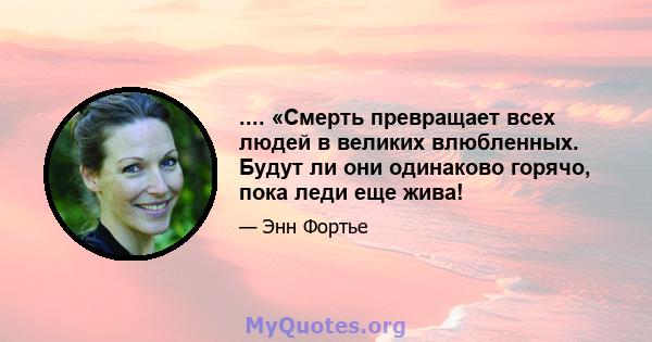 .... «Смерть превращает всех людей в великих влюбленных. Будут ли они одинаково горячо, пока леди еще жива!