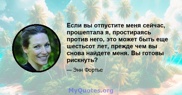 Если вы отпустите меня сейчас, прошептала я, простираясь против него, это может быть еще шестьсот лет, прежде чем вы снова найдете меня. Вы готовы рискнуть?