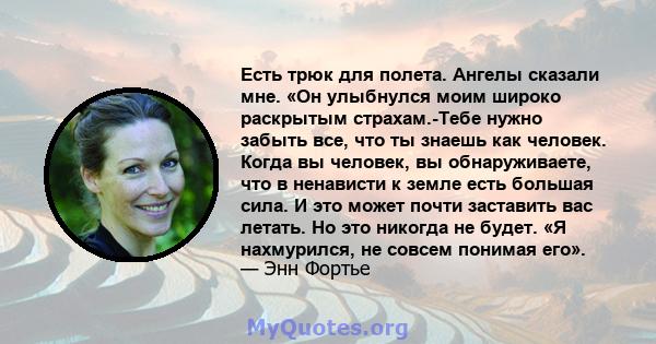 Есть трюк для полета. Ангелы сказали мне. «Он улыбнулся моим широко раскрытым страхам.-Тебе нужно забыть все, что ты знаешь как человек. Когда вы человек, вы обнаруживаете, что в ненависти к земле есть большая сила. И