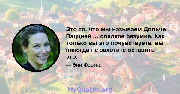 Это то, что мы называем Дольче Паццией ... сладкое безумие. Как только вы это почувствуете, вы никогда не захотите оставить это.