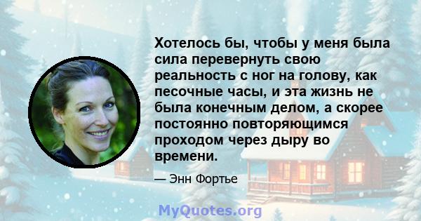 Хотелось бы, чтобы у меня была сила перевернуть свою реальность с ног на голову, как песочные часы, и эта жизнь не была конечным делом, а скорее постоянно повторяющимся проходом через дыру во времени.