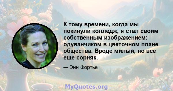 К тому времени, когда мы покинули колледж, я стал своим собственным изображением: одуванчиком в цветочном плане общества. Вроде милый, но все еще сорняк.