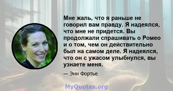 Мне жаль, что я раньше не говорил вам правду. Я надеялся, что мне не придется. Вы продолжали спрашивать о Ромео и о том, чем он действительно был на самом деле. Я надеялся, что он с ужасом улыбнулся, вы узнаете меня.