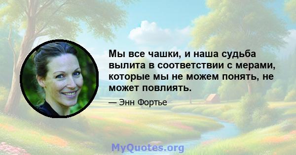 Мы все чашки, и наша судьба вылита в соответствии с мерами, которые мы не можем понять, не может повлиять.