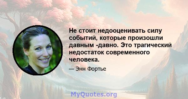 Не стоит недооценивать силу событий, которые произошли давным -давно. Это трагический недостаток современного человека.