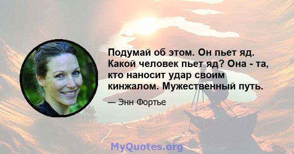 Подумай об этом. Он пьет яд. Какой человек пьет яд? Она - та, кто наносит удар своим кинжалом. Мужественный путь.