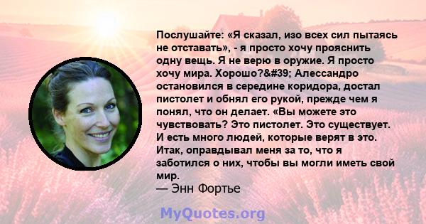 Послушайте: «Я сказал, изо всех сил пытаясь не отставать», - я просто хочу прояснить одну вещь. Я не верю в оружие. Я просто хочу мира. Хорошо?' Алессандро остановился в середине коридора, достал пистолет и обнял