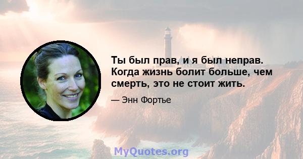 Ты был прав, и я был неправ. Когда жизнь болит больше, чем смерть, это не стоит жить.