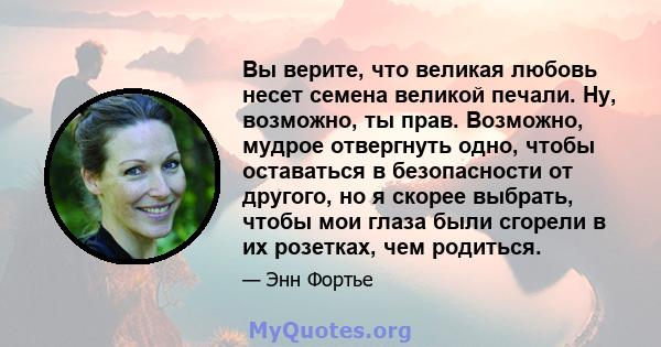 Вы верите, что великая любовь несет семена великой печали. Ну, возможно, ты прав. Возможно, мудрое отвергнуть одно, чтобы оставаться в безопасности от другого, но я скорее выбрать, чтобы мои глаза были сгорели в их