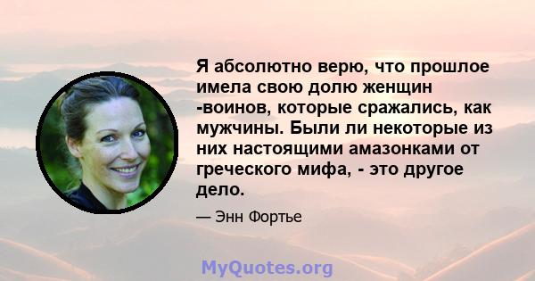 Я абсолютно верю, что прошлое имела свою долю женщин -воинов, которые сражались, как мужчины. Были ли некоторые из них настоящими амазонками от греческого мифа, - это другое дело.