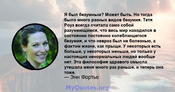 Я был безумным? Может быть. Но тогда было много разных видов безумия. Тетя Роуз всегда считала само собой разумеющимся, что весь мир находился в состоянии постоянно колеблющегося безумия, и что невроз был не болезнью, а 